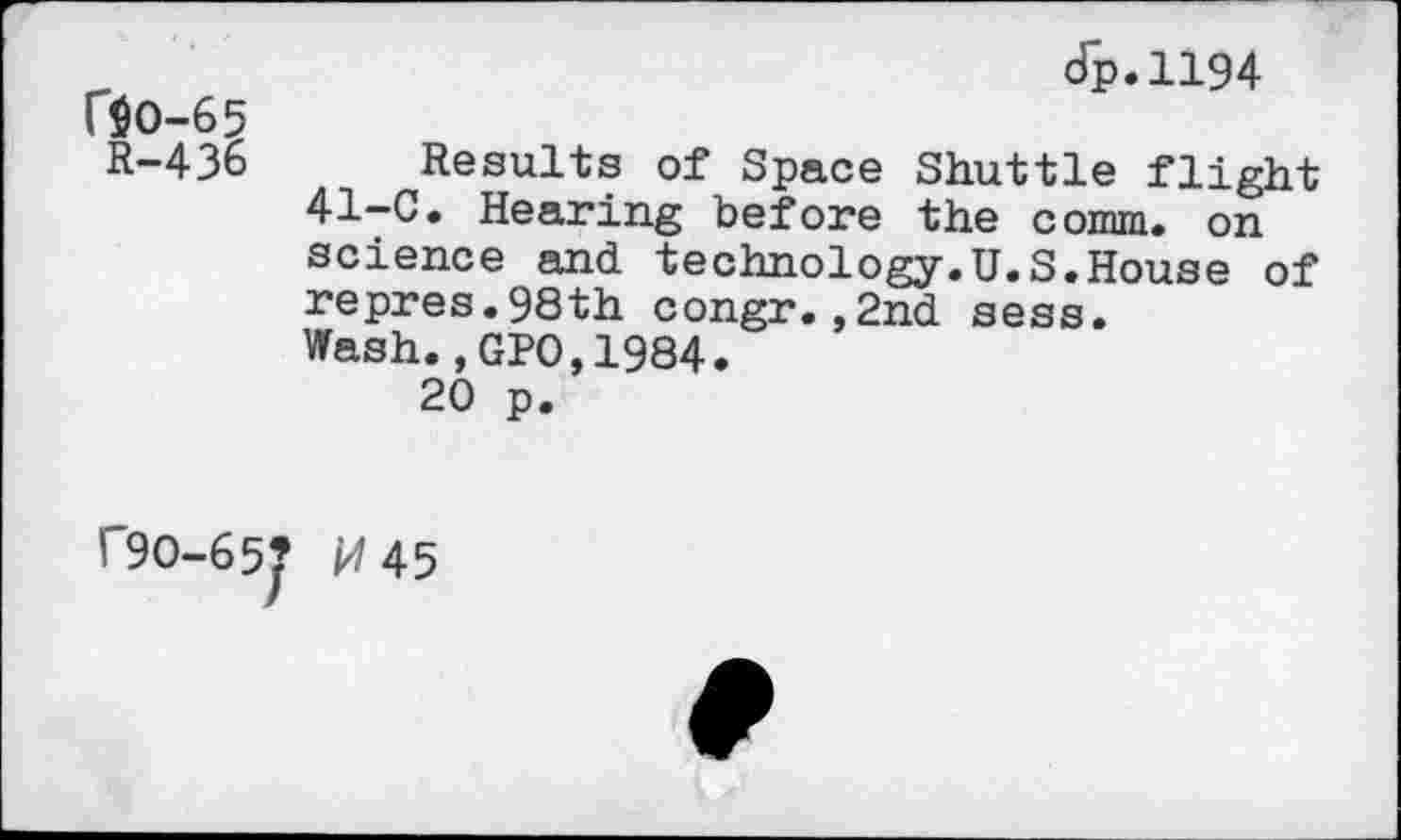 ﻿dp.1194
r$O-65
R-436 Results of Space Shuttle flight 41-C. Hearing before the comm, on science and technology.U.S.House of repres.98th congr.,2nd sess. Wash.,GPO,1984.
20 p.
C9O-65? /4 45